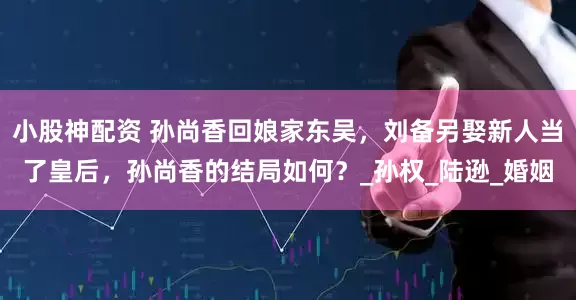 小股神配资 孙尚香回娘家东吴，刘备另娶新人当了皇后，孙尚香的结局如何？_孙权_陆逊_婚姻