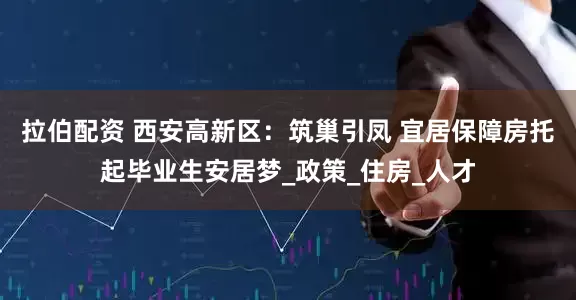 拉伯配资 西安高新区：筑巢引凤 宜居保障房托起毕业生安居梦_政策_住房_人才
