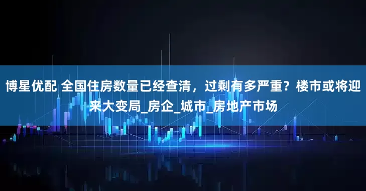 博星优配 全国住房数量已经查清，过剩有多严重？楼市或将迎来大变局_房企_城市_房地产市场