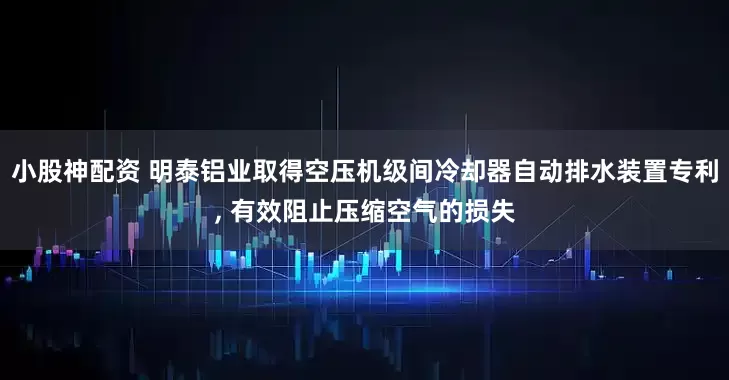 小股神配资 明泰铝业取得空压机级间冷却器自动排水装置专利, 有效阻止压缩空气的损失