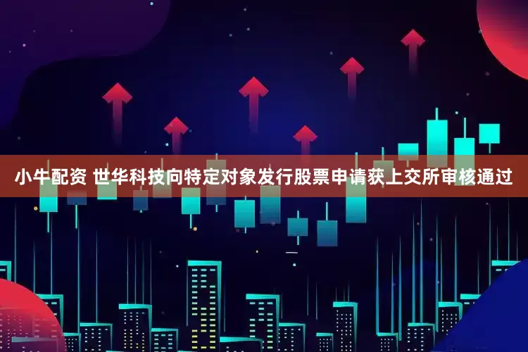 小牛配资 世华科技向特定对象发行股票申请获上交所审核通过