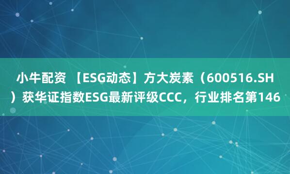 小牛配资 【ESG动态】方大炭素（600516.SH）获华证指数ESG最新评级CCC，行业排名第146