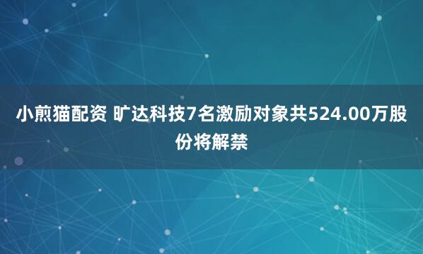 小煎猫配资 旷达科技7名激励对象共524.00万股份将解禁