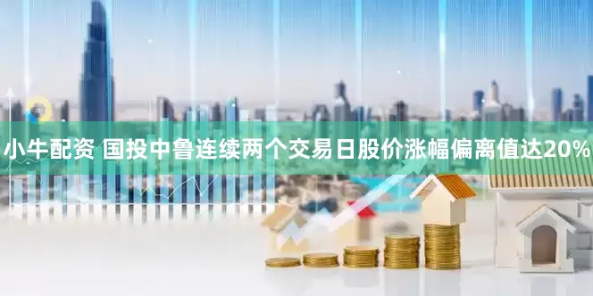 小牛配资 国投中鲁连续两个交易日股价涨幅偏离值达20%