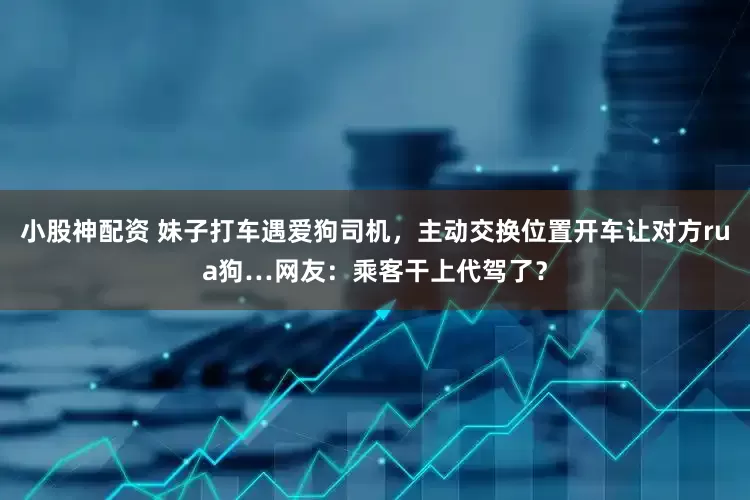 小股神配资 妹子打车遇爱狗司机，主动交换位置开车让对方rua狗…网友：乘客干上代驾了？