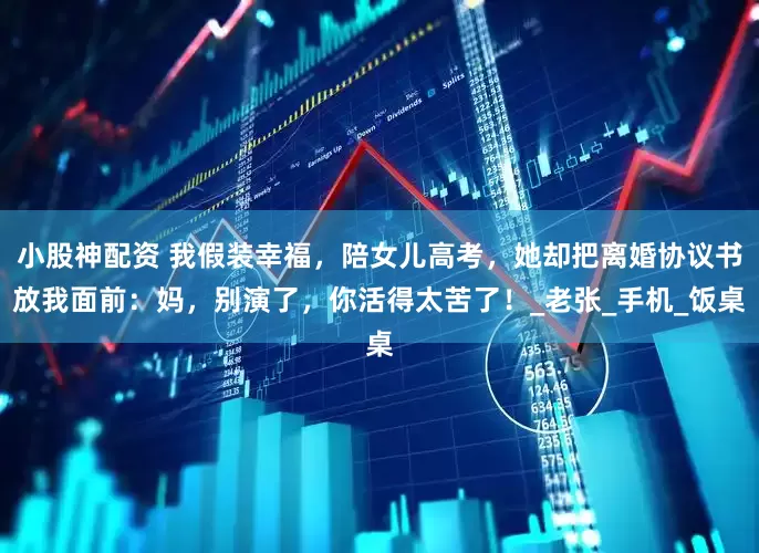 小股神配资 我假装幸福，陪女儿高考，她却把离婚协议书放我面前：妈，别演了，你活得太苦了！_老张_手机_饭桌