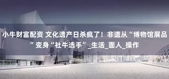 小牛财富配资 文化遗产日杀疯了！非遗从“博物馆展品”变身“社牛选手”_生活_面人_操作
