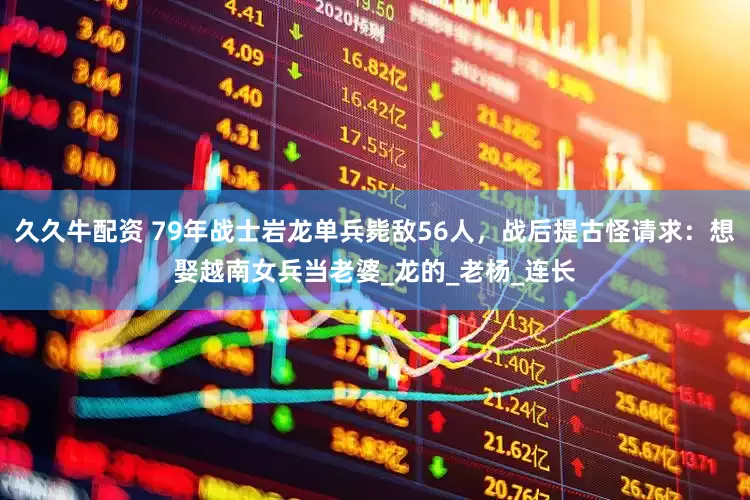 久久牛配资 79年战士岩龙单兵毙敌56人，战后提古怪请求：想娶越南女兵当老婆_龙的_老杨_连长