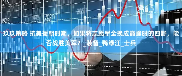玖玖策略 抗美援朝时期，如果将志愿军全换成巅峰时的四野，能否战胜美军？_装备_鸭绿江_士兵
