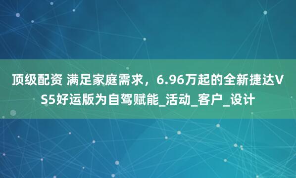 顶级配资 满足家庭需求，6.96万起的全新捷达VS5好运版为自驾赋能_活动_客户_设计