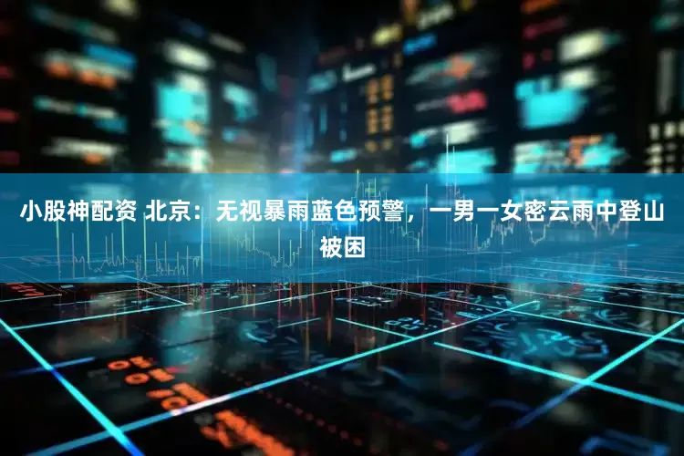 小股神配资 北京：无视暴雨蓝色预警，一男一女密云雨中登山被困