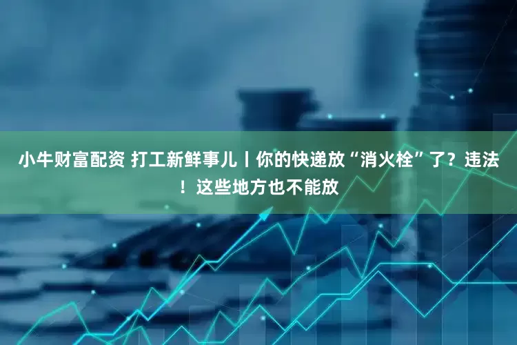 小牛财富配资 打工新鲜事儿丨你的快递放“消火栓”了？违法！这些地方也不能放