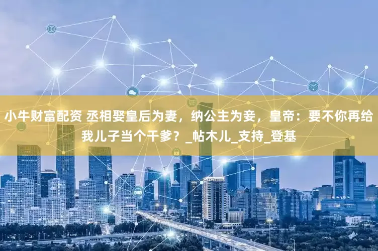 小牛财富配资 丞相娶皇后为妻，纳公主为妾，皇帝：要不你再给我儿子当个干爹？_帖木儿_支持_登基