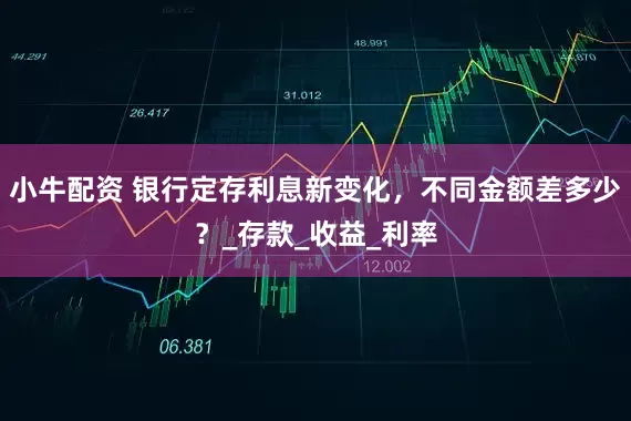 小牛配资 银行定存利息新变化，不同金额差多少？_存款_收益_利率