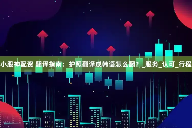 小股神配资 翻译指南：护照翻译成韩语怎么翻？_服务_认可_行程