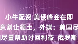 小牛配资 美俄峰会在即，基辅或同意割让领土，外媒：美国尽量帮助讨回利益_俄罗斯_控制_地区