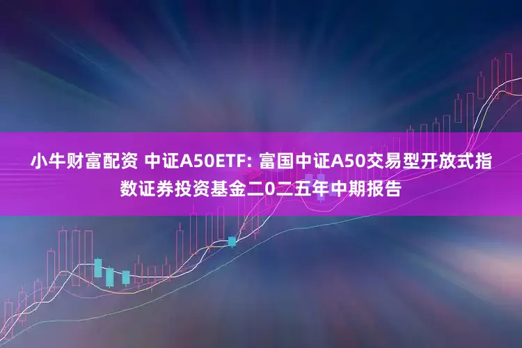 小牛财富配资 中证A50ETF: 富国中证A50交易型开放式指数证券投资基金二0二五年中期报告