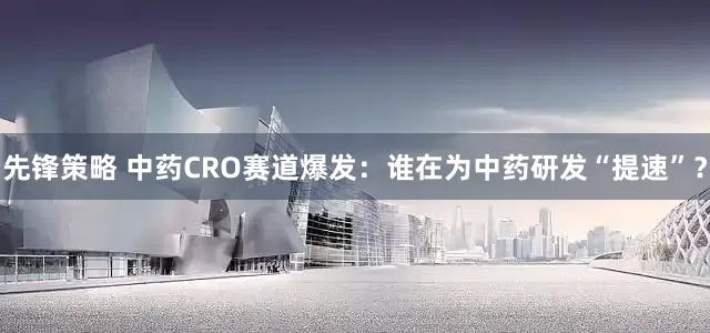 先锋策略 中药CRO赛道爆发：谁在为中药研发“提速”？