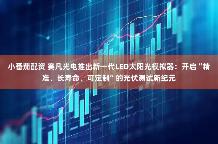 小番茄配资 赛凡光电推出新一代LED太阳光模拟器：开启“精准、长寿命、可定制”的光伏测试新纪元