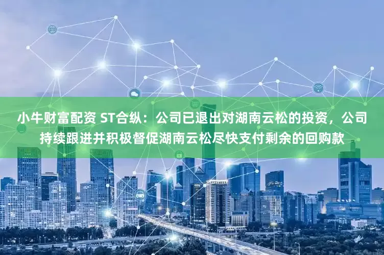 小牛财富配资 ST合纵：公司已退出对湖南云松的投资，公司持续跟进并积极督促湖南云松尽快支付剩余的回购款