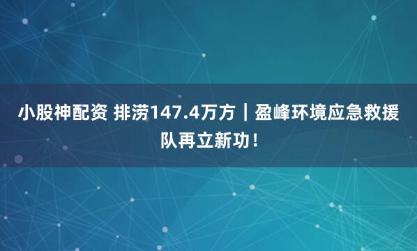 小股神配资 排涝147.4万方｜盈峰环境应急救援队再立新功！