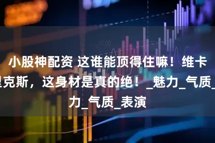 小股神配资 这谁能顶得住嘛！维卡·克里克斯，这身材是真的绝！_魅力_气质_表演