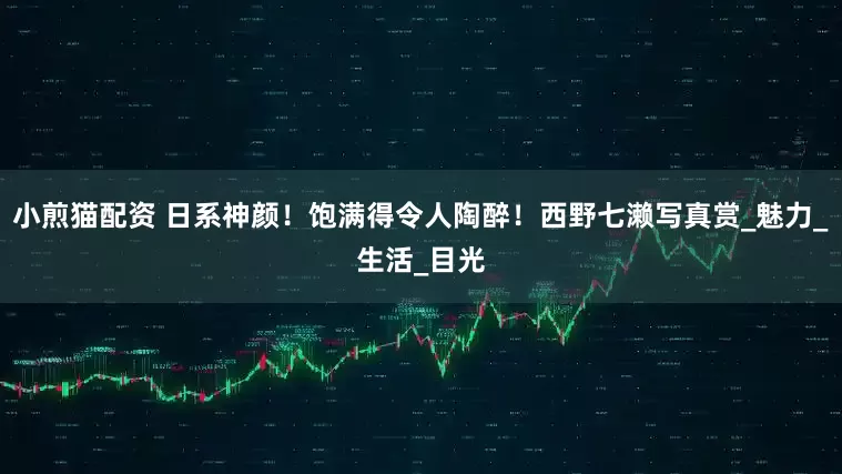 小煎猫配资 日系神颜！饱满得令人陶醉！西野七濑写真赏_魅力_生活_目光