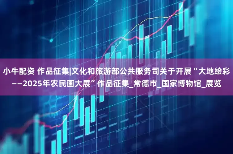 小牛配资 作品征集|文化和旅游部公共服务司关于开展“大地绘彩——2025年农民画大展”作品征集_常德市_国家博物馆_展览