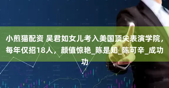 小煎猫配资 吴君如女儿考入美国顶尖表演学院，每年仅招18人，颜值惊艳_陈是知_陈可辛_成功