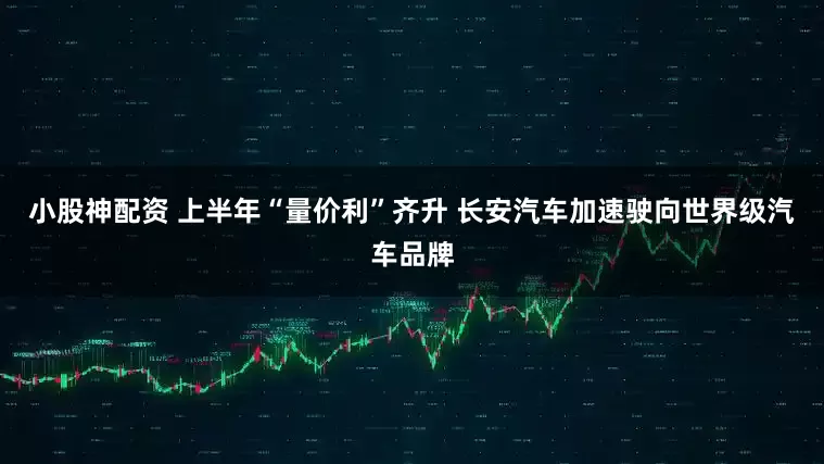 小股神配资 上半年“量价利”齐升 长安汽车加速驶向世界级汽车品牌
