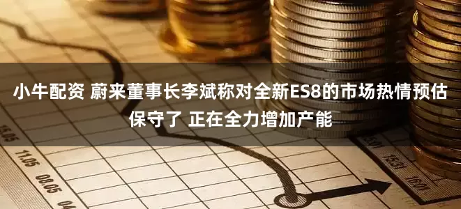 小牛配资 蔚来董事长李斌称对全新ES8的市场热情预估保守了 正在全力增加产能
