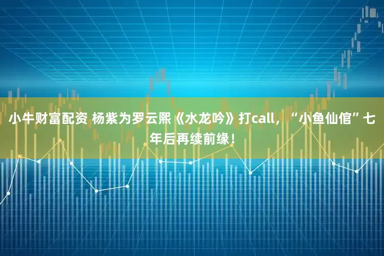 小牛财富配资 杨紫为罗云熙《水龙吟》打call,“小鱼仙倌”七年后再续前缘!