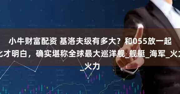 小牛财富配资 基洛夫级有多大？和055放一起比才明白，确实堪称全球最大巡洋舰_舰艇_海军_火力