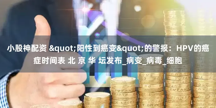 小股神配资 "阳性到癌变"的警报：HPV的癌症时间表 北 京 华 坛发布_病变_病毒_细胞
