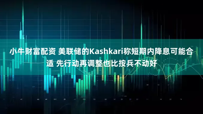 小牛财富配资 美联储的Kashkari称短期内降息可能合适 先行动再调整也比按兵不动好