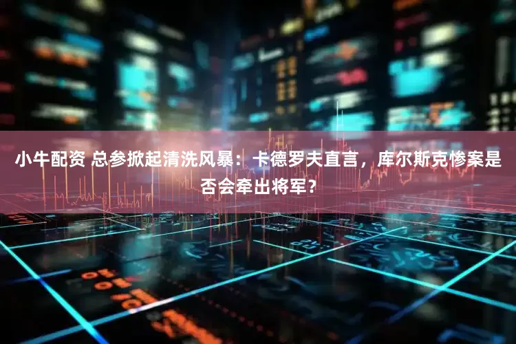 小牛配资 总参掀起清洗风暴：卡德罗夫直言，库尔斯克惨案是否会牵出将军？