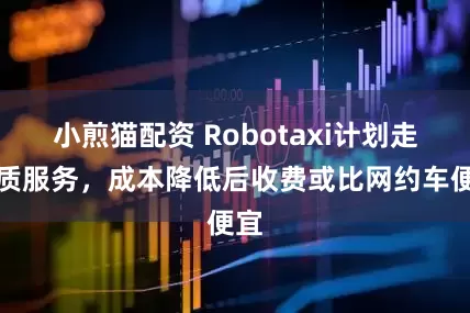 小煎猫配资 Robotaxi计划走品质服务，成本降低后收费或比网约车便宜