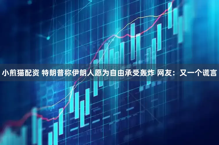 小煎猫配资 特朗普称伊朗人愿为自由承受轰炸 网友：又一个谎言