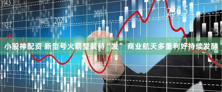 小股神配资 新型号火箭整装待“发” 商业航天多重利好持续发酵