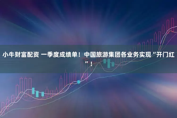 小牛财富配资 一季度成绩单！中国旅游集团各业务实现“开门红”！
