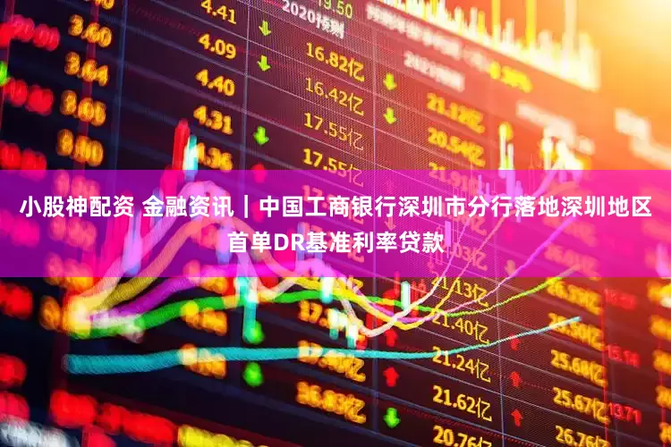 小股神配资 金融资讯｜中国工商银行深圳市分行落地深圳地区首单DR基准利率贷款