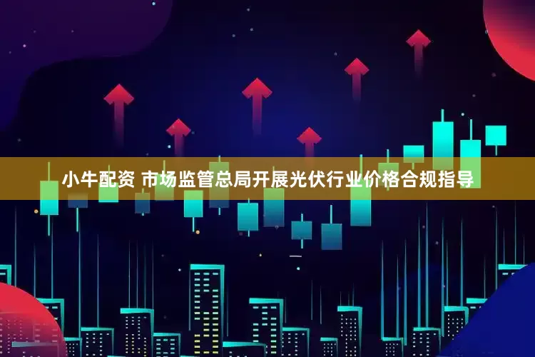 小牛配资 市场监管总局开展光伏行业价格合规指导